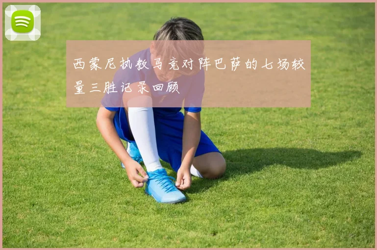 西蒙尼执教马竞对阵巴萨的七场较量三胜记录回顾